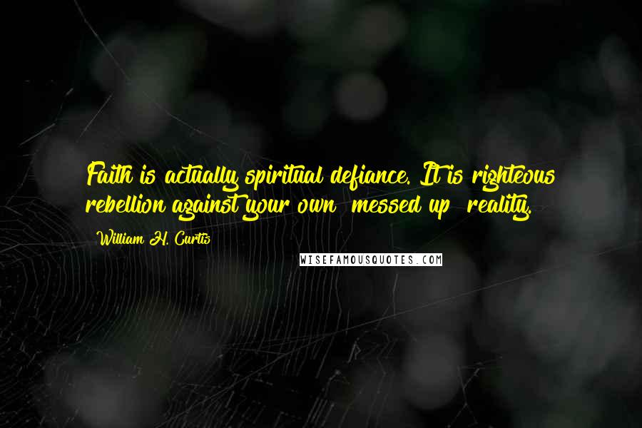 William H. Curtis Quotes: Faith is actually spiritual defiance. It is righteous rebellion against your own "messed up" reality.