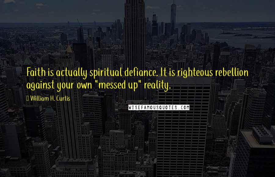 William H. Curtis Quotes: Faith is actually spiritual defiance. It is righteous rebellion against your own "messed up" reality.