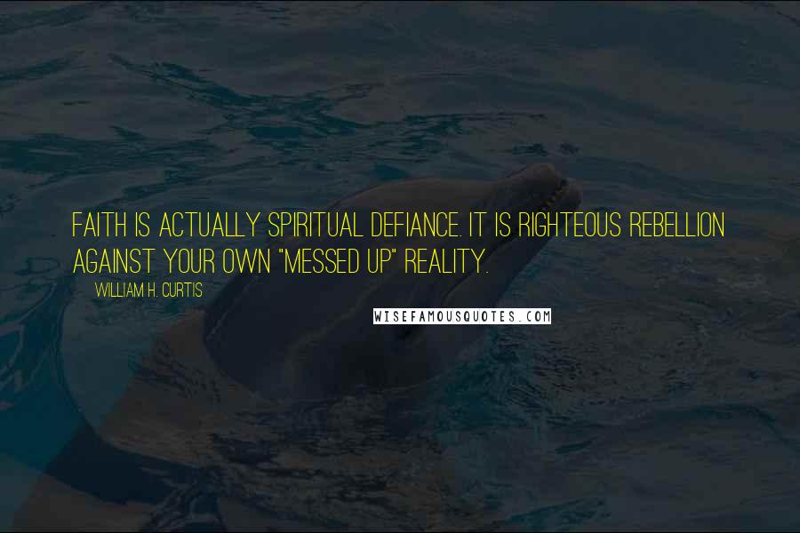 William H. Curtis Quotes: Faith is actually spiritual defiance. It is righteous rebellion against your own "messed up" reality.