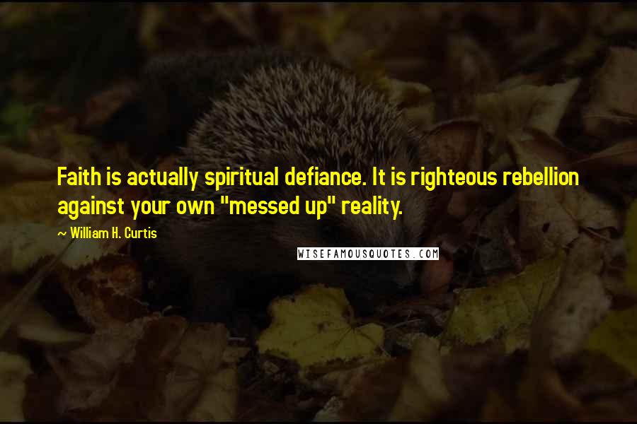 William H. Curtis Quotes: Faith is actually spiritual defiance. It is righteous rebellion against your own "messed up" reality.