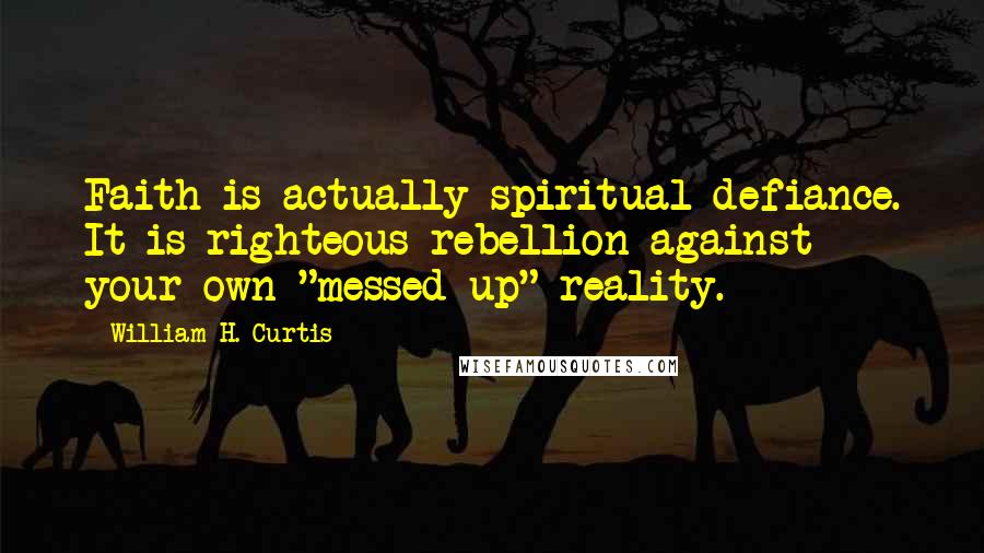 William H. Curtis Quotes: Faith is actually spiritual defiance. It is righteous rebellion against your own "messed up" reality.