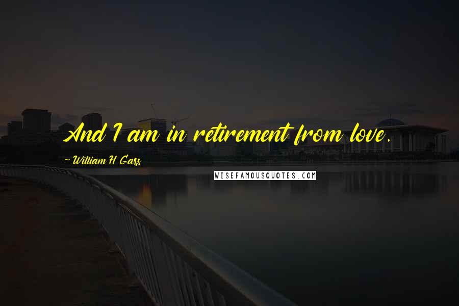 William H Gass Quotes: And I am in retirement from love.