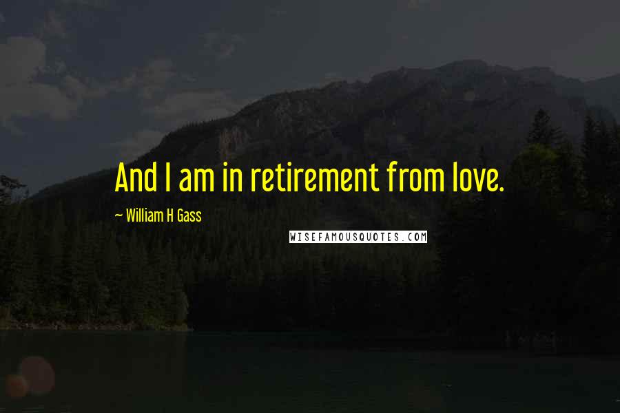 William H Gass Quotes: And I am in retirement from love.