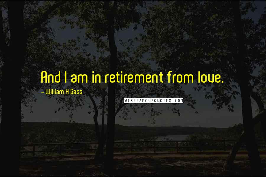 William H Gass Quotes: And I am in retirement from love.