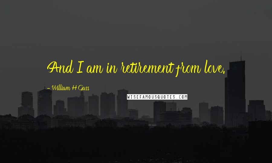 William H Gass Quotes: And I am in retirement from love.