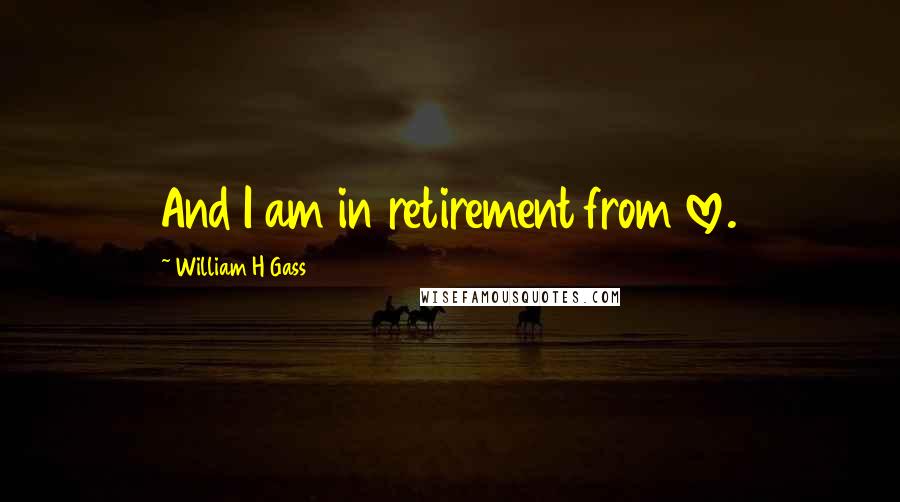 William H Gass Quotes: And I am in retirement from love.