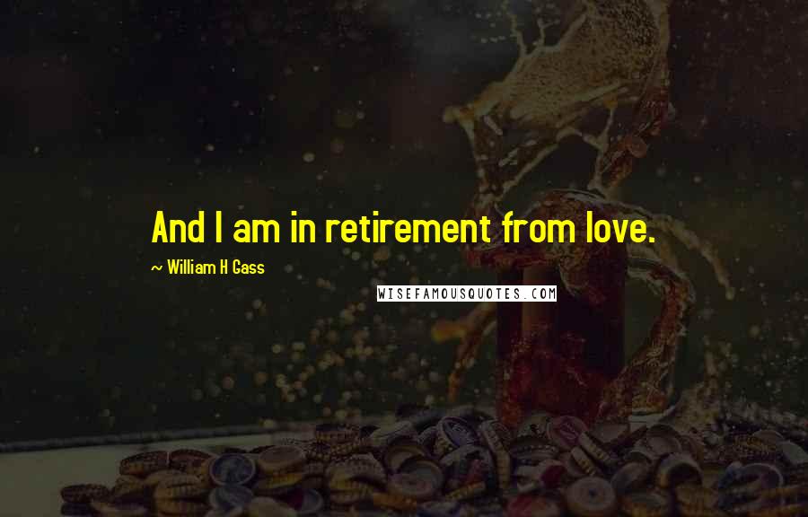 William H Gass Quotes: And I am in retirement from love.