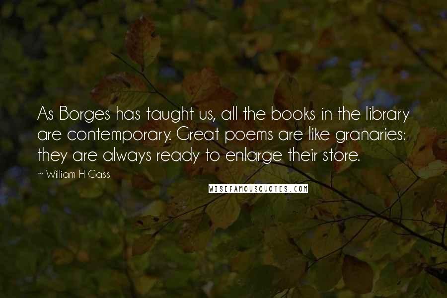 William H Gass Quotes: As Borges has taught us, all the books in the library are contemporary. Great poems are like granaries: they are always ready to enlarge their store.
