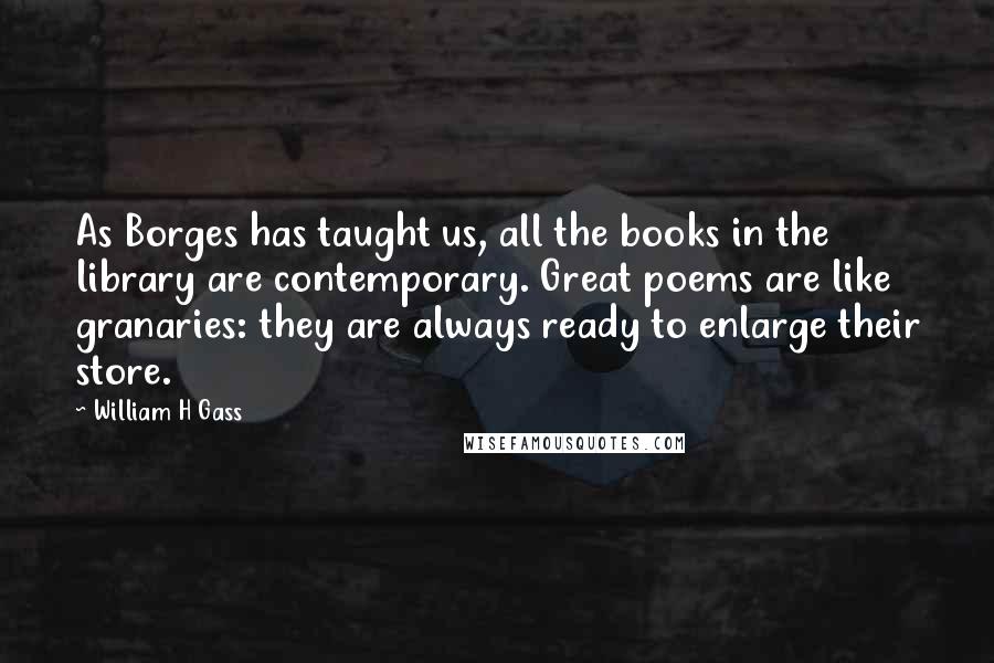 William H Gass Quotes: As Borges has taught us, all the books in the library are contemporary. Great poems are like granaries: they are always ready to enlarge their store.