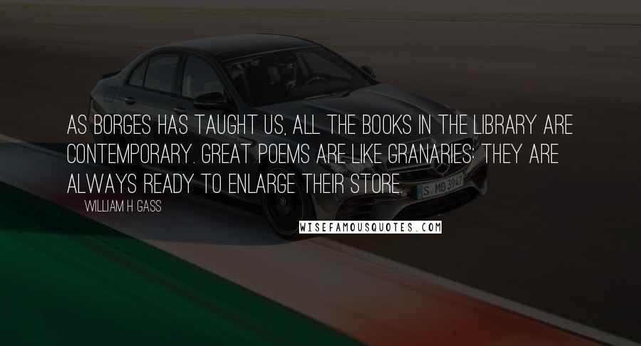 William H Gass Quotes: As Borges has taught us, all the books in the library are contemporary. Great poems are like granaries: they are always ready to enlarge their store.