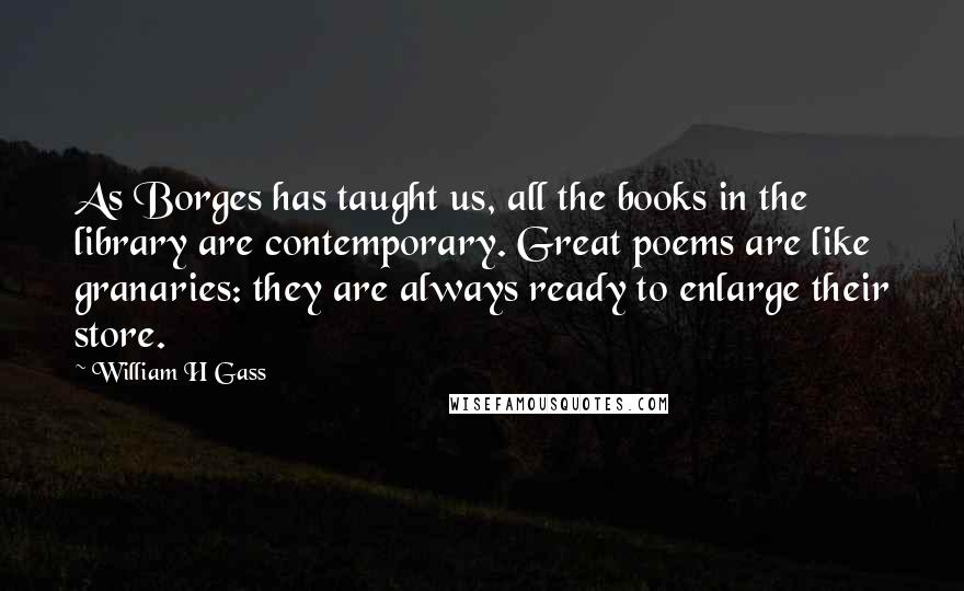 William H Gass Quotes: As Borges has taught us, all the books in the library are contemporary. Great poems are like granaries: they are always ready to enlarge their store.