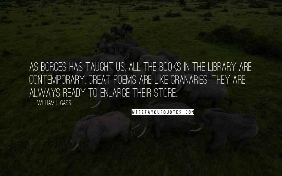 William H Gass Quotes: As Borges has taught us, all the books in the library are contemporary. Great poems are like granaries: they are always ready to enlarge their store.