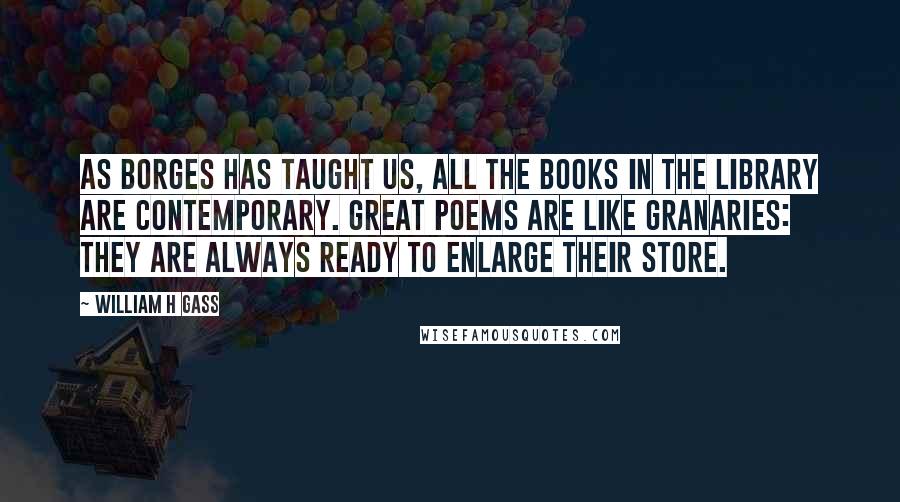 William H Gass Quotes: As Borges has taught us, all the books in the library are contemporary. Great poems are like granaries: they are always ready to enlarge their store.