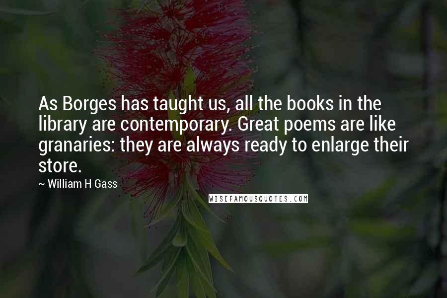 William H Gass Quotes: As Borges has taught us, all the books in the library are contemporary. Great poems are like granaries: they are always ready to enlarge their store.