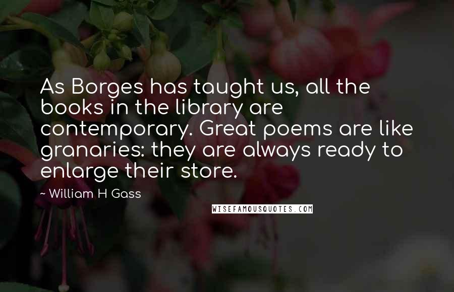 William H Gass Quotes: As Borges has taught us, all the books in the library are contemporary. Great poems are like granaries: they are always ready to enlarge their store.