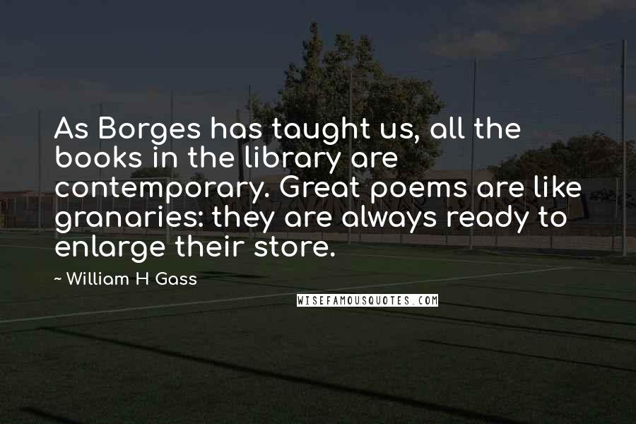 William H Gass Quotes: As Borges has taught us, all the books in the library are contemporary. Great poems are like granaries: they are always ready to enlarge their store.