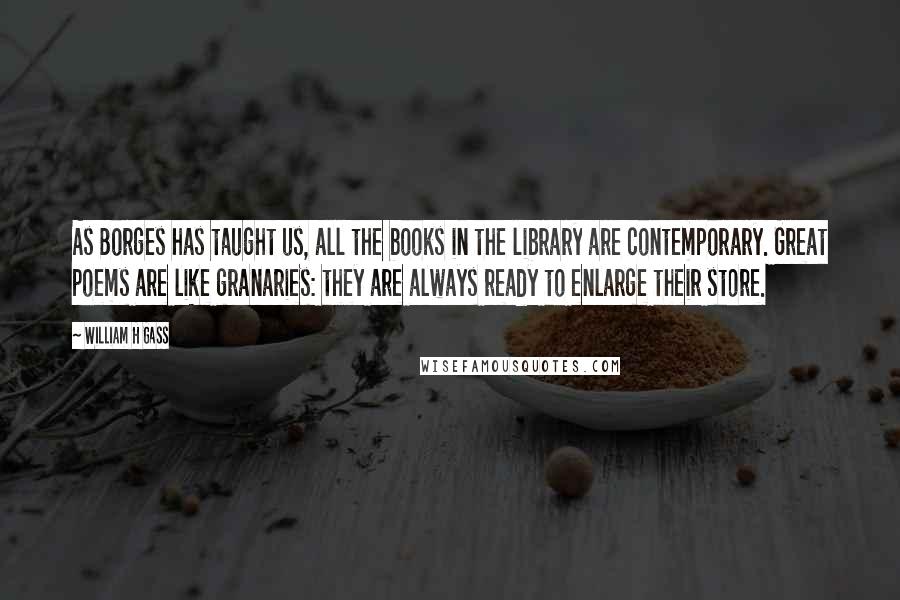 William H Gass Quotes: As Borges has taught us, all the books in the library are contemporary. Great poems are like granaries: they are always ready to enlarge their store.
