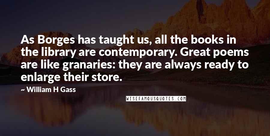 William H Gass Quotes: As Borges has taught us, all the books in the library are contemporary. Great poems are like granaries: they are always ready to enlarge their store.