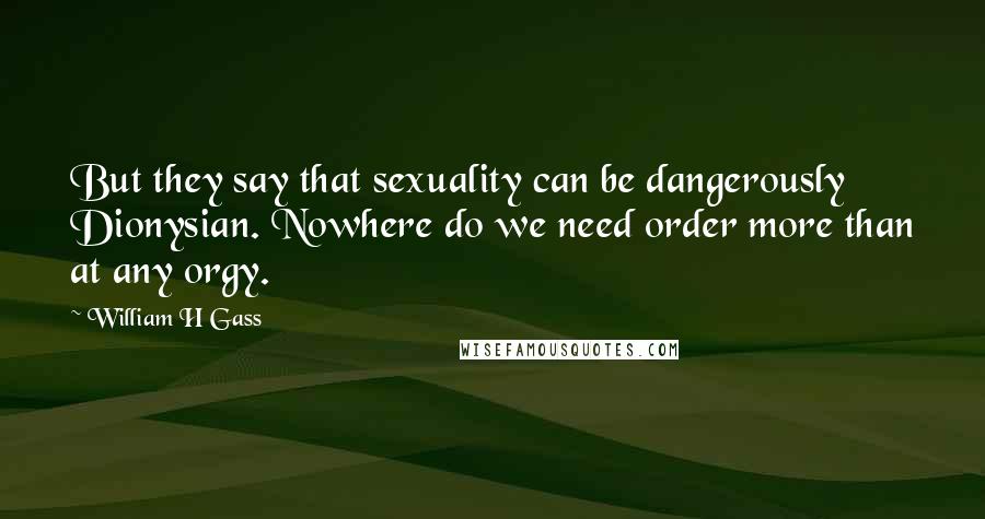 William H Gass Quotes: But they say that sexuality can be dangerously Dionysian. Nowhere do we need order more than at any orgy.