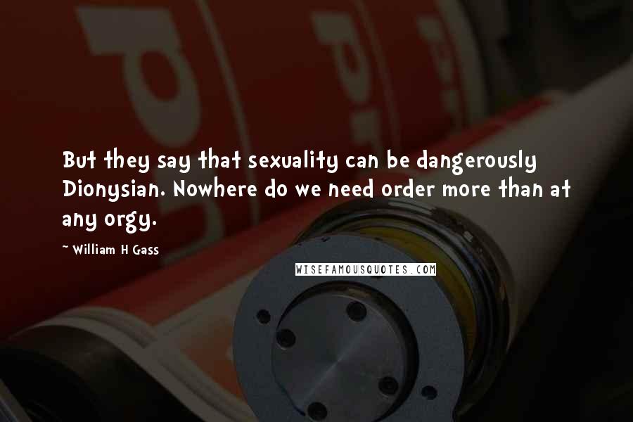 William H Gass Quotes: But they say that sexuality can be dangerously Dionysian. Nowhere do we need order more than at any orgy.