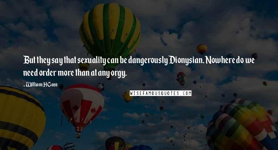 William H Gass Quotes: But they say that sexuality can be dangerously Dionysian. Nowhere do we need order more than at any orgy.