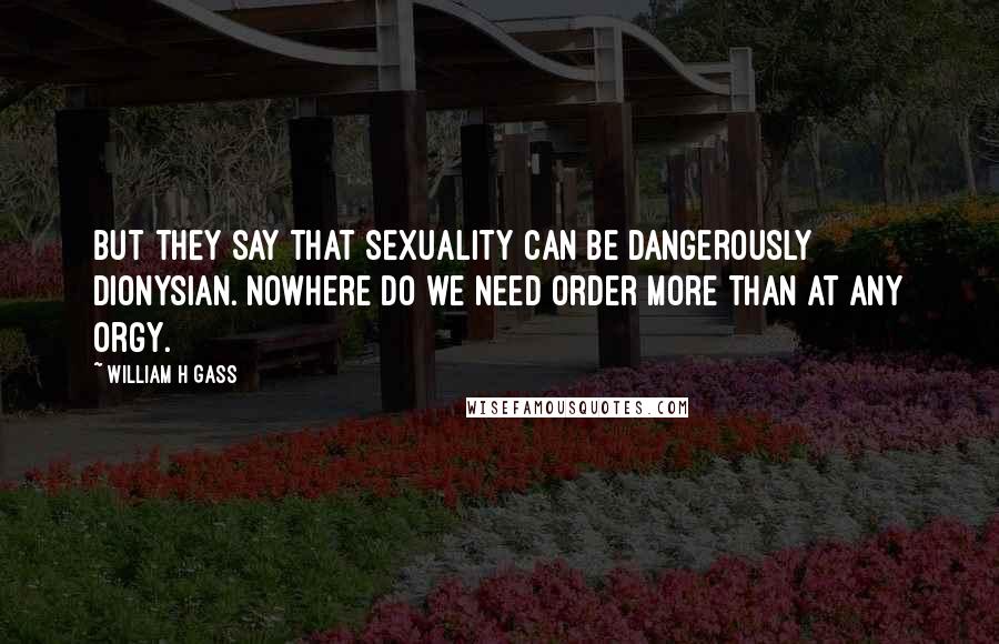 William H Gass Quotes: But they say that sexuality can be dangerously Dionysian. Nowhere do we need order more than at any orgy.
