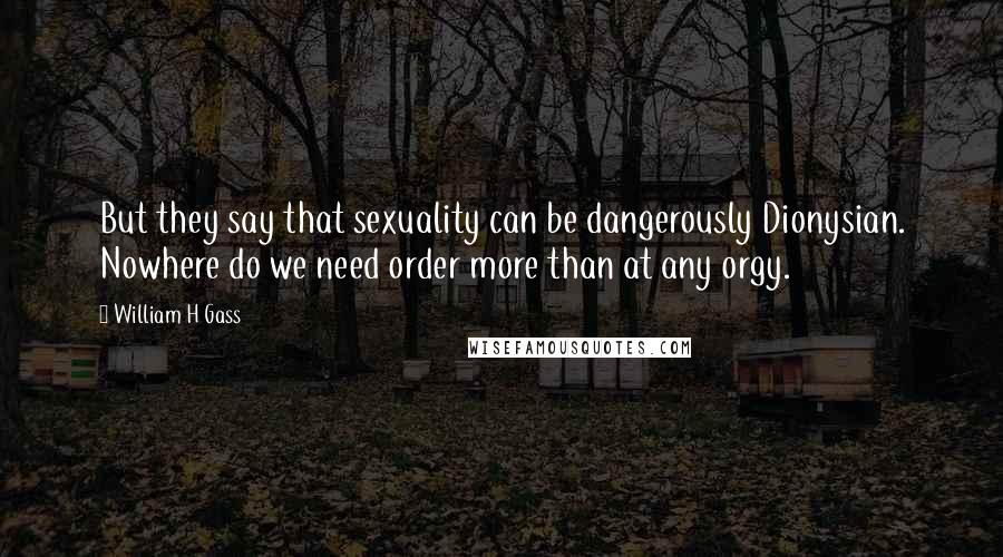 William H Gass Quotes: But they say that sexuality can be dangerously Dionysian. Nowhere do we need order more than at any orgy.