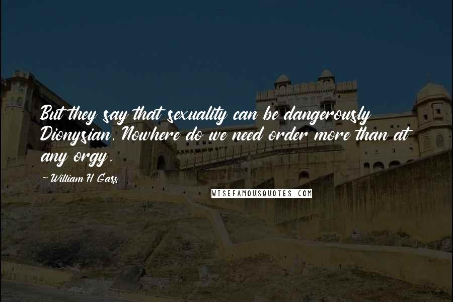 William H Gass Quotes: But they say that sexuality can be dangerously Dionysian. Nowhere do we need order more than at any orgy.