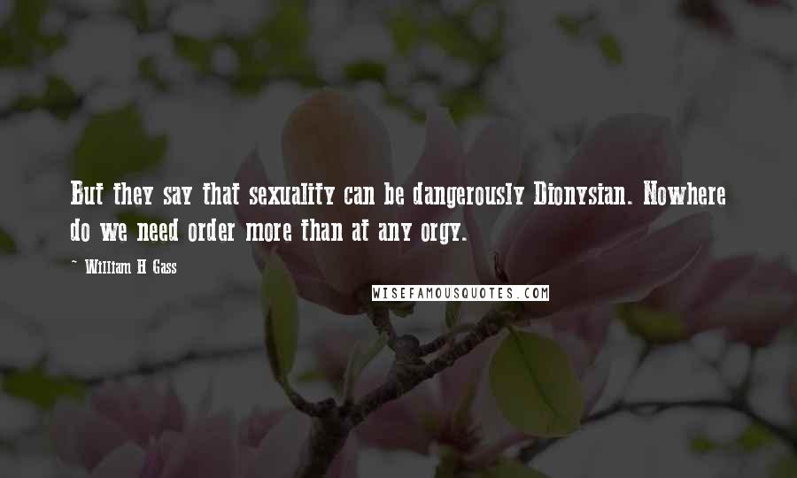 William H Gass Quotes: But they say that sexuality can be dangerously Dionysian. Nowhere do we need order more than at any orgy.