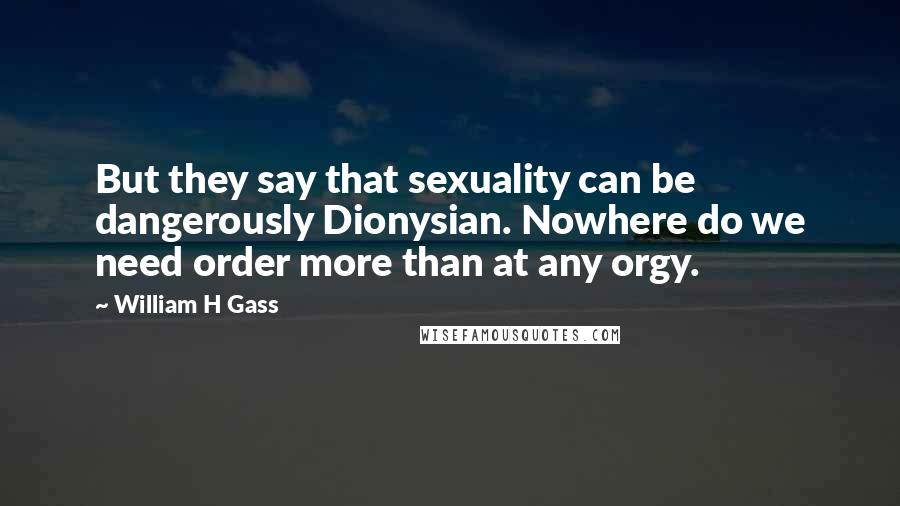 William H Gass Quotes: But they say that sexuality can be dangerously Dionysian. Nowhere do we need order more than at any orgy.