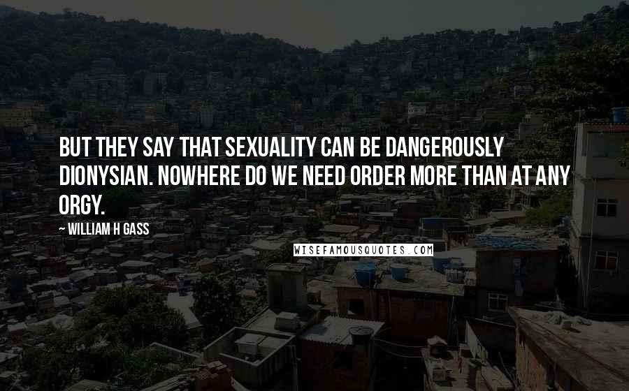 William H Gass Quotes: But they say that sexuality can be dangerously Dionysian. Nowhere do we need order more than at any orgy.