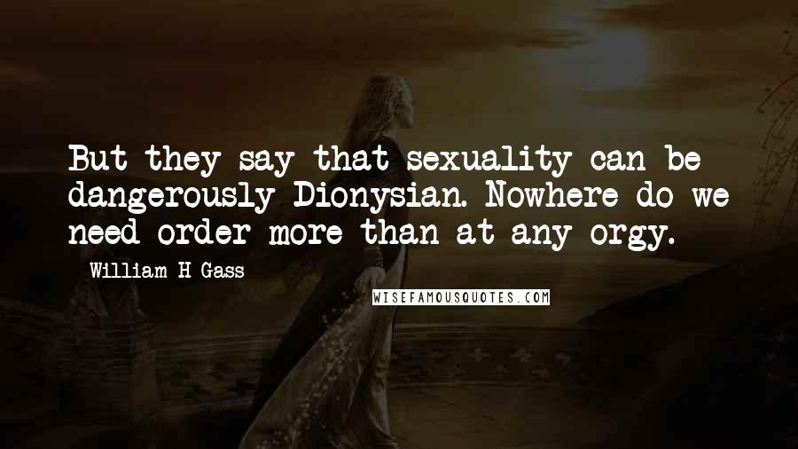 William H Gass Quotes: But they say that sexuality can be dangerously Dionysian. Nowhere do we need order more than at any orgy.