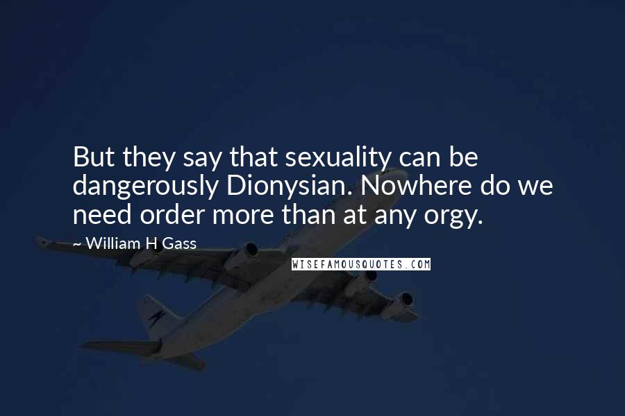 William H Gass Quotes: But they say that sexuality can be dangerously Dionysian. Nowhere do we need order more than at any orgy.