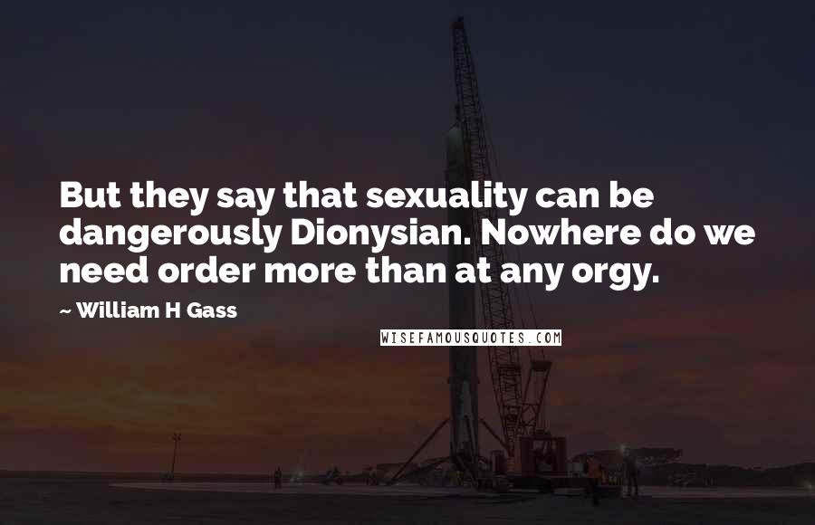 William H Gass Quotes: But they say that sexuality can be dangerously Dionysian. Nowhere do we need order more than at any orgy.