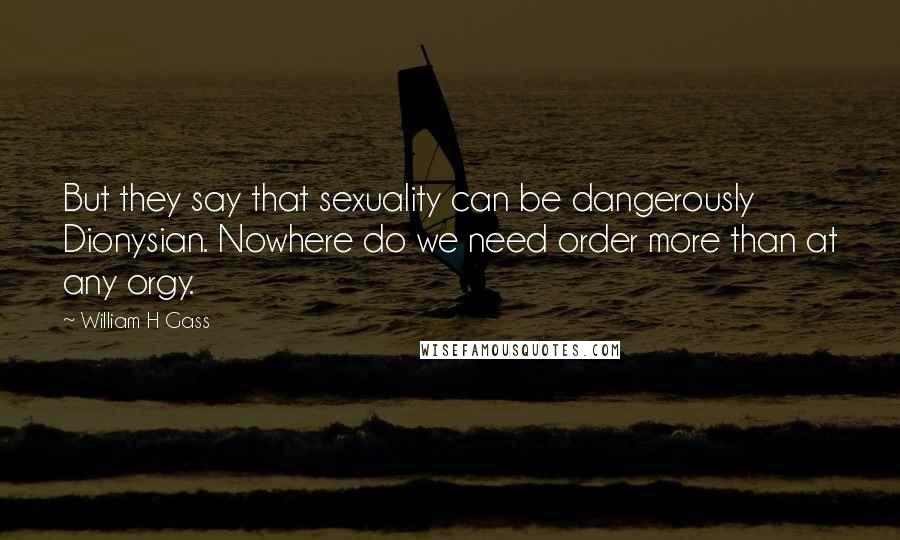 William H Gass Quotes: But they say that sexuality can be dangerously Dionysian. Nowhere do we need order more than at any orgy.