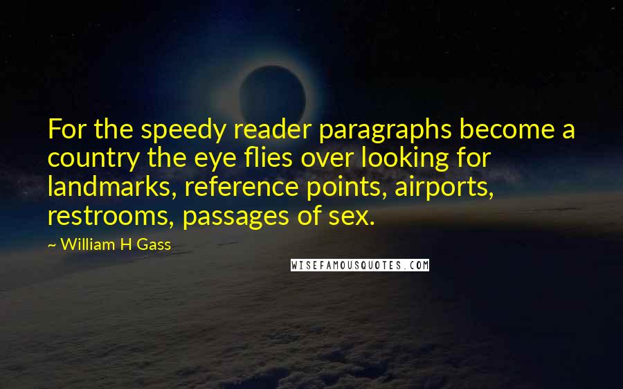 William H Gass Quotes: For the speedy reader paragraphs become a country the eye flies over looking for landmarks, reference points, airports, restrooms, passages of sex.