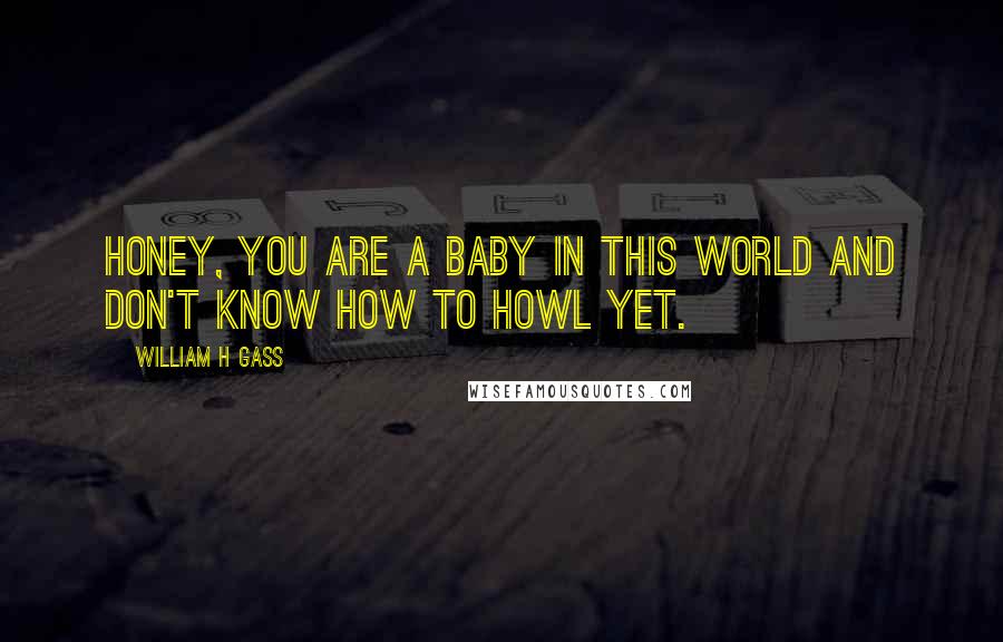 William H Gass Quotes: Honey, you are a baby in this world and don't know how to howl yet.