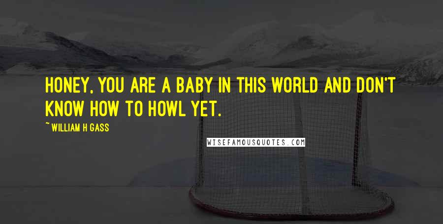 William H Gass Quotes: Honey, you are a baby in this world and don't know how to howl yet.