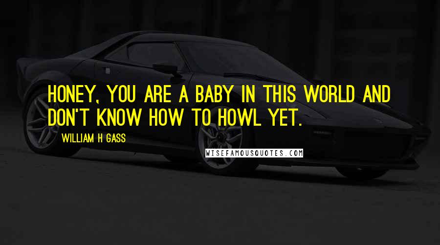 William H Gass Quotes: Honey, you are a baby in this world and don't know how to howl yet.