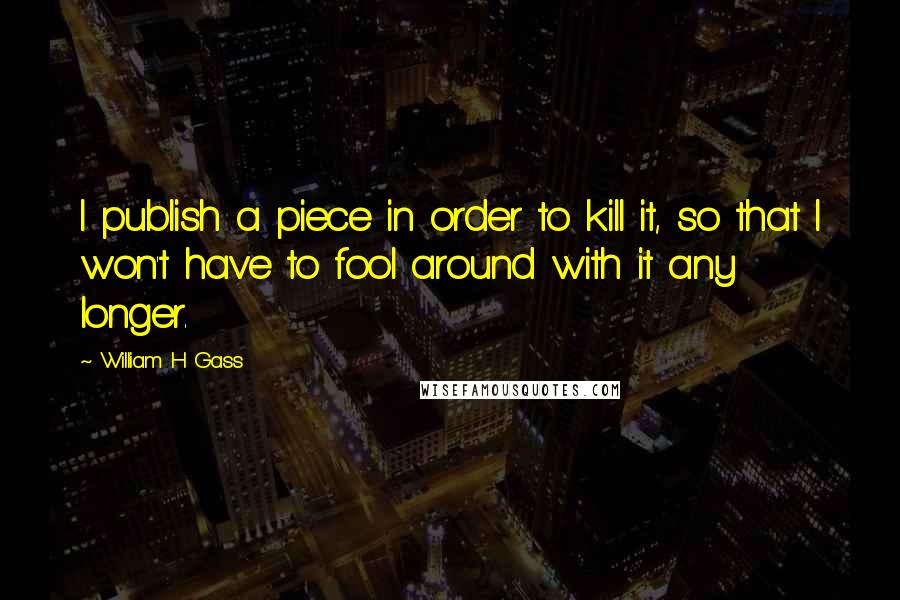 William H Gass Quotes: I publish a piece in order to kill it, so that I won't have to fool around with it any longer.