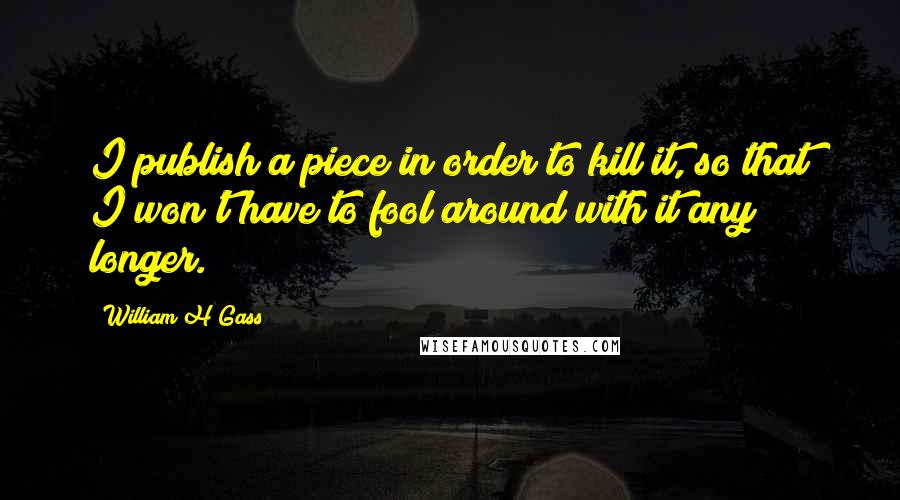 William H Gass Quotes: I publish a piece in order to kill it, so that I won't have to fool around with it any longer.