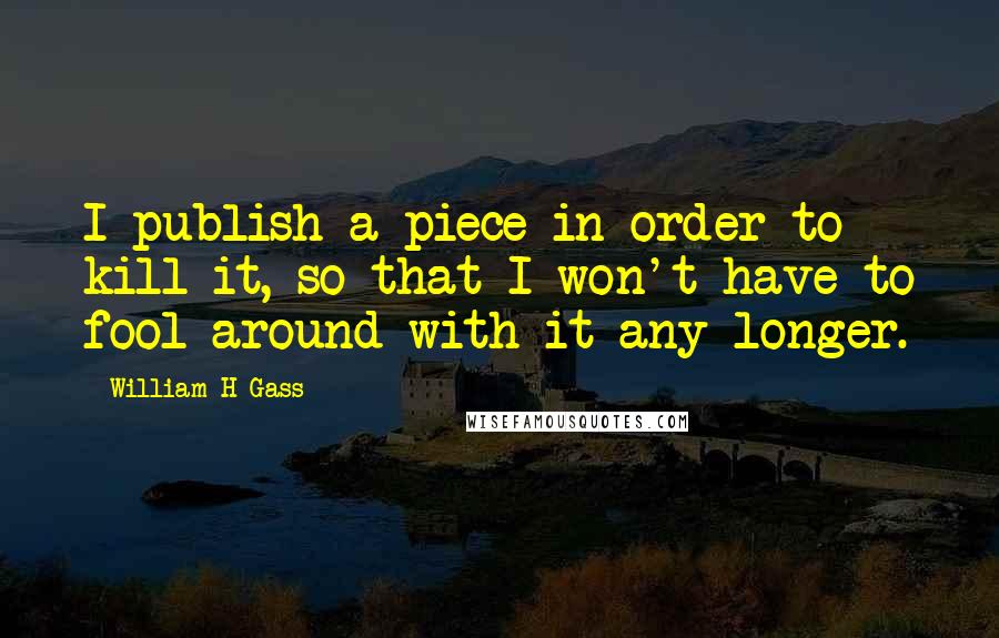 William H Gass Quotes: I publish a piece in order to kill it, so that I won't have to fool around with it any longer.