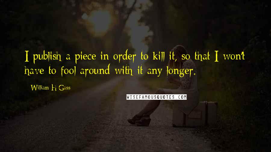 William H Gass Quotes: I publish a piece in order to kill it, so that I won't have to fool around with it any longer.