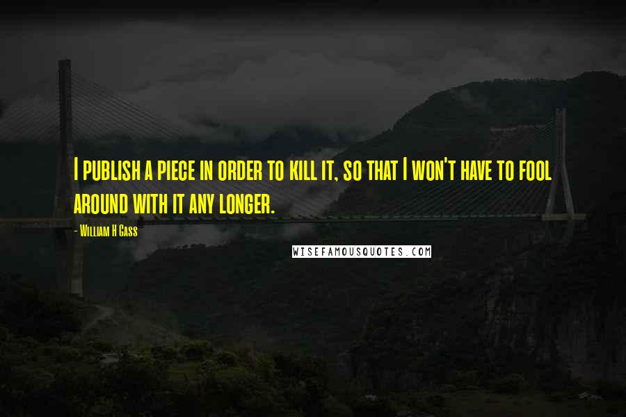 William H Gass Quotes: I publish a piece in order to kill it, so that I won't have to fool around with it any longer.