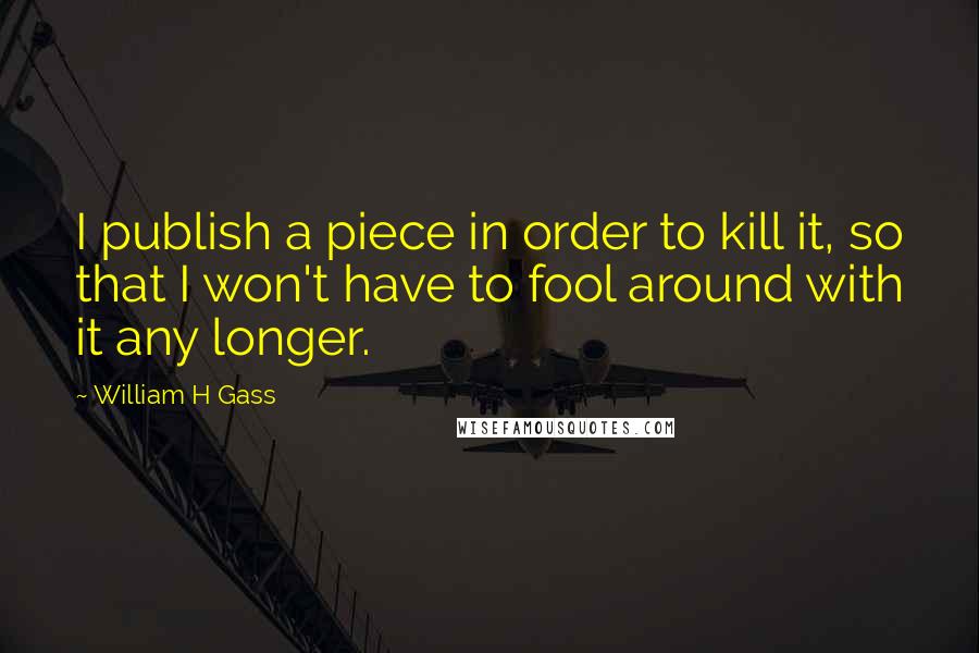 William H Gass Quotes: I publish a piece in order to kill it, so that I won't have to fool around with it any longer.