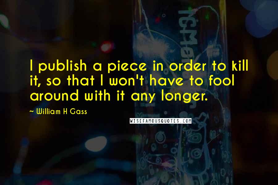 William H Gass Quotes: I publish a piece in order to kill it, so that I won't have to fool around with it any longer.