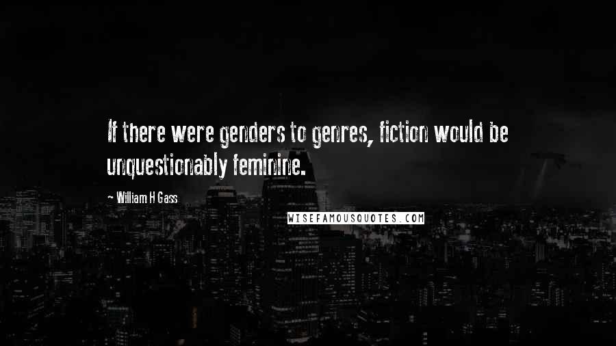 William H Gass Quotes: If there were genders to genres, fiction would be unquestionably feminine.