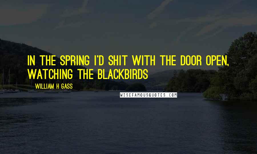 William H Gass Quotes: In the spring I'd shit with the door open, watching the blackbirds