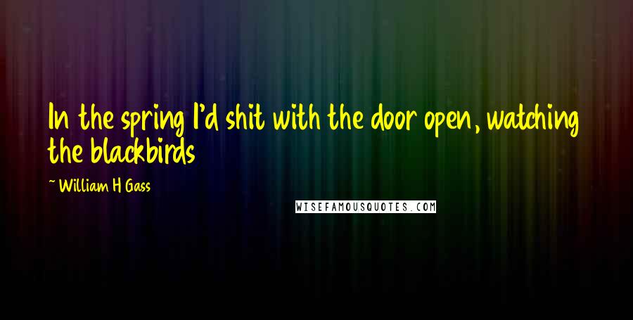 William H Gass Quotes: In the spring I'd shit with the door open, watching the blackbirds