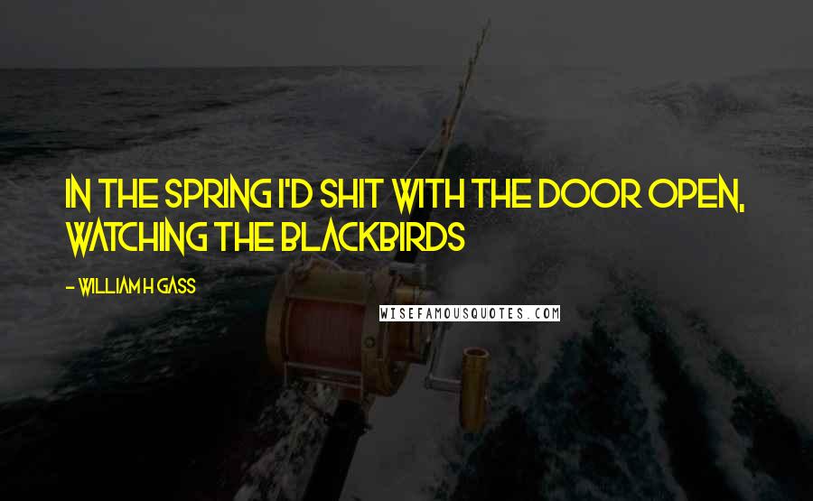 William H Gass Quotes: In the spring I'd shit with the door open, watching the blackbirds